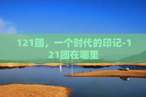 121团，一个时代的印记-121团在哪里