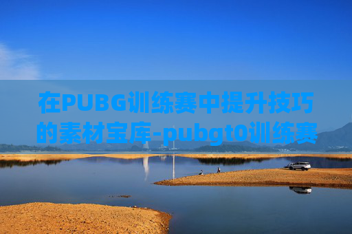 在PUBG训练赛中提升技巧的素材宝库-pubgt0训练赛