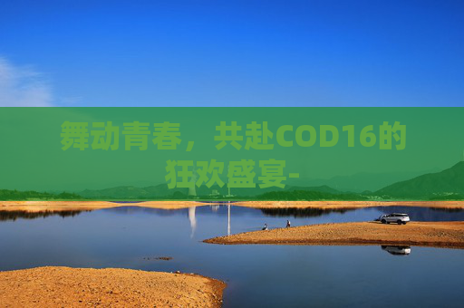 舞动青春，共赴COD16的狂欢盛宴-