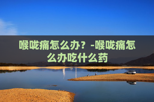 喉咙痛怎么办？-喉咙痛怎么办吃什么药
