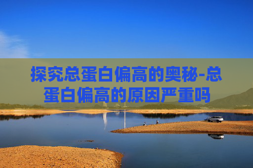 探究总蛋白偏高的奥秘-总蛋白偏高的原因严重吗