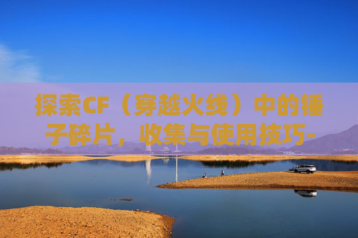 探索CF（穿越火线）中的锤子碎片，收集与使用技巧-cf那个锤
