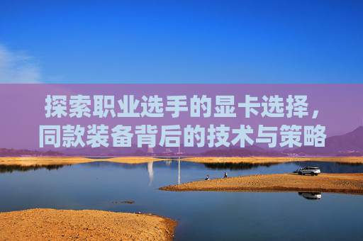 探索职业选手的显卡选择，同款装备背后的技术与策略-cf职业选手的显卡设置