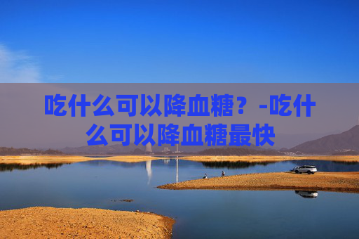 吃什么可以降血糖？-吃什么可以降血糖最快