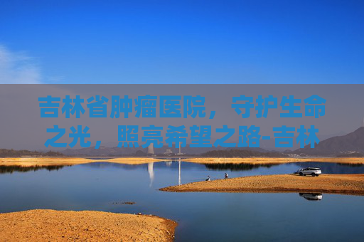 吉林省肿瘤医院，守护生命之光，照亮希望之路-吉林省肿瘤医院官网