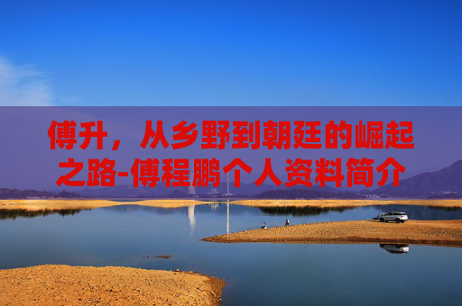 傅升，从乡野到朝廷的崛起之路-傅程鹏个人资料简介