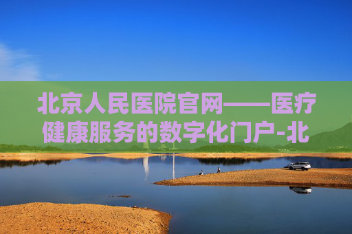北京人民医院官网——医疗健康服务的数字化门户-北京人民医院官网首页