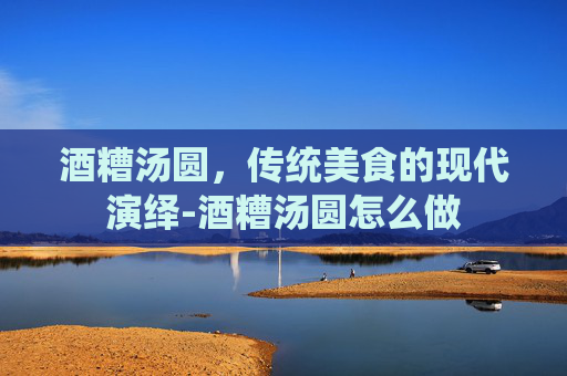 酒糟汤圆，传统美食的现代演绎-酒糟汤圆怎么做