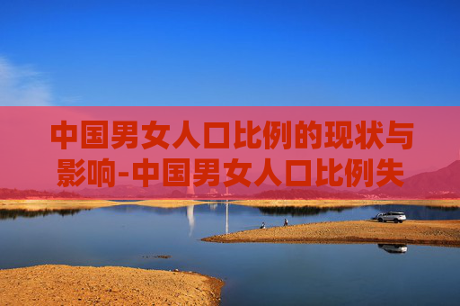 中国男女人口比例的现状与影响-中国男女人口比例失调严重吗