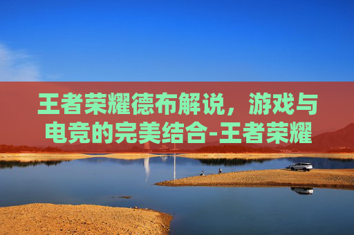 王者荣耀德布解说，游戏与电竞的完美结合-王者荣耀德华解说视频