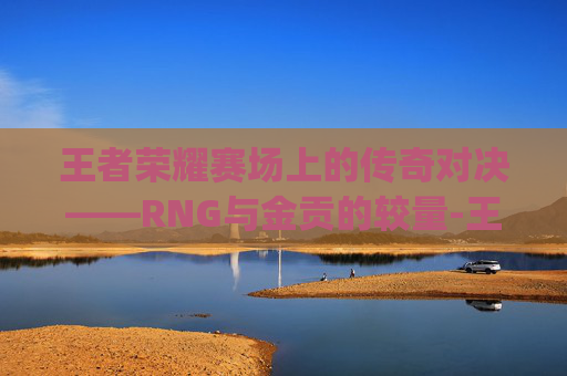 王者荣耀赛场上的传奇对决——RNG与金贡的较量-王者荣耀rng和金贡谁厉害