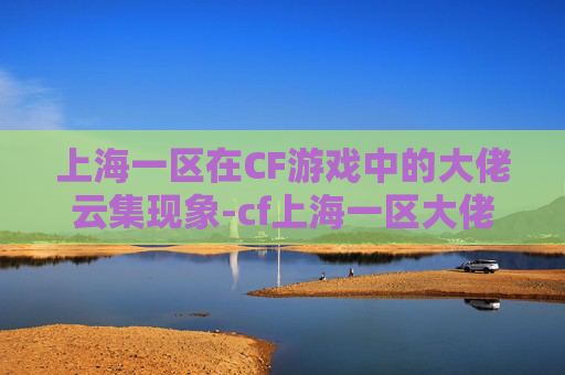 上海一区在CF游戏中的大佬云集现象-cf上海一区大佬多吗知乎