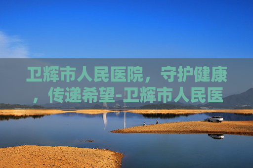 卫辉市人民医院，守护健康，传递希望-卫辉市人民医院电话