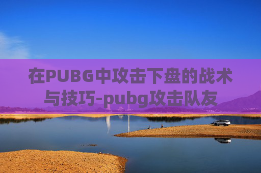在PUBG中攻击下盘的战术与技巧-pubg攻击队友