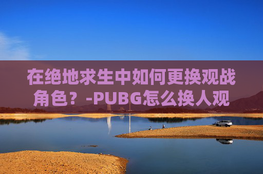 在绝地求生中如何更换观战角色？-PUBG怎么换人观战