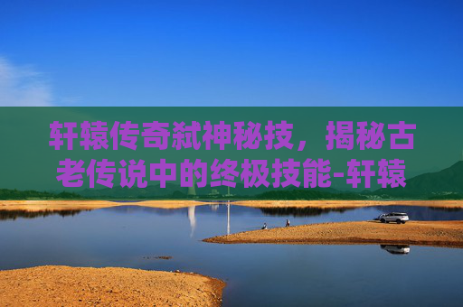 轩辕传奇弑神秘技，揭秘古老传说中的终极技能-轩辕传奇弑神秘籍