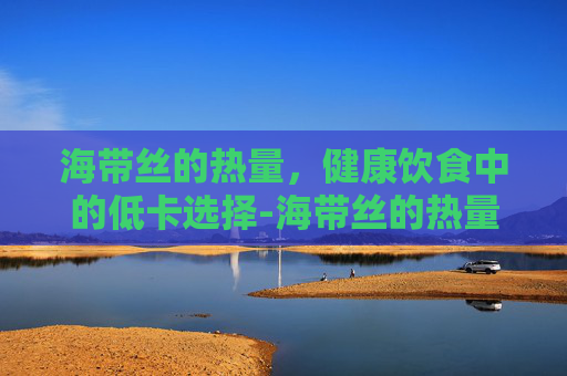 海带丝的热量，健康饮食中的低卡选择-海带丝的热量高吗