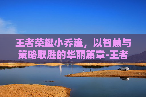 王者荣耀小乔流，以智慧与策略取胜的华丽篇章-王者荣耀小乔流眼泪