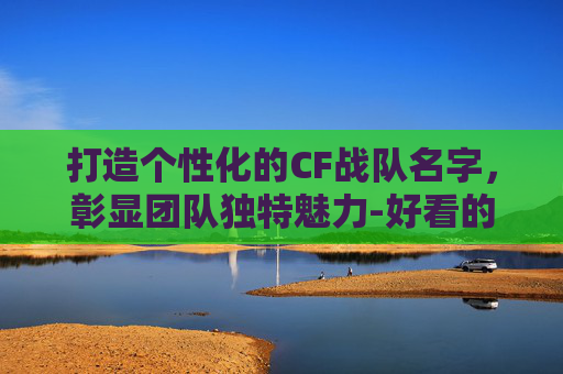 打造个性化的CF战队名字，彰显团队独特魅力-好看的cf战队名字格式是什么