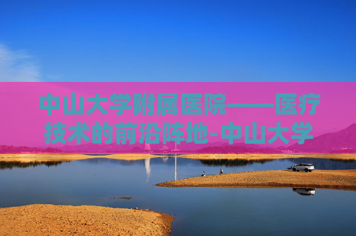 中山大学附属医院——医疗技术的前沿阵地-中山大学附属医院第一医院