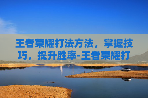 王者荣耀打法方法，掌握技巧，提升胜率-王者荣耀打法方法大全