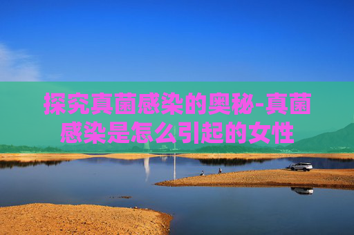 探究真菌感染的奥秘-真菌感染是怎么引起的女性