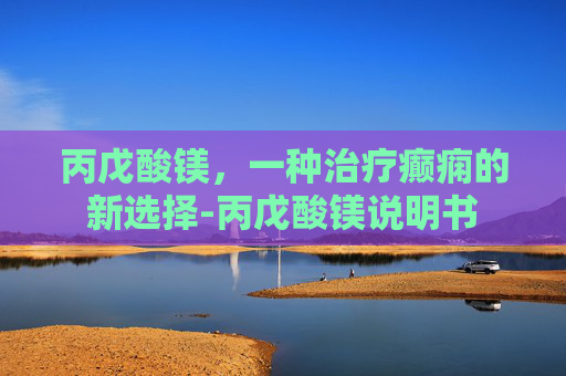 丙戊酸镁，一种治疗癫痫的新选择-丙戊酸镁说明书