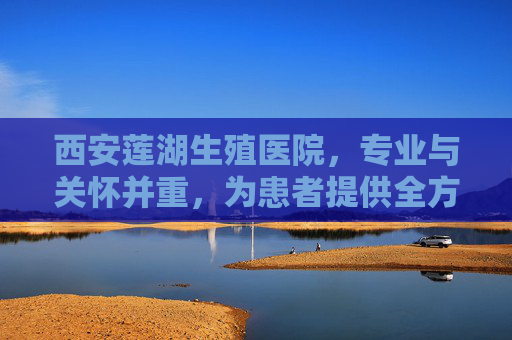 西安莲湖生殖医院，专业与关怀并重，为患者提供全方位服务-西安莲湖生殖医院是公立的吗