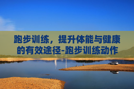 跑步训练，提升体能与健康的有效途径-跑步训练动作