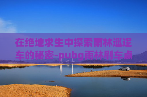 在绝地求生中探索雨林巡逻车的秘密-pubg雨林刷车点