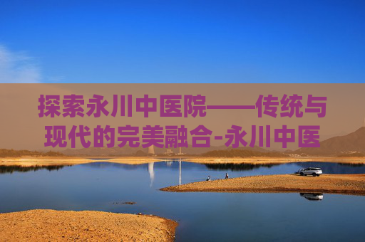 探索永川中医院——传统与现代的完美融合-永川中医院前台电话