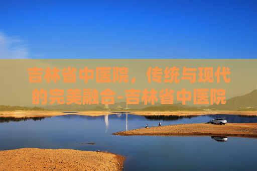 吉林省中医院，传统与现代的完美融合-吉林省中医院地址在哪里