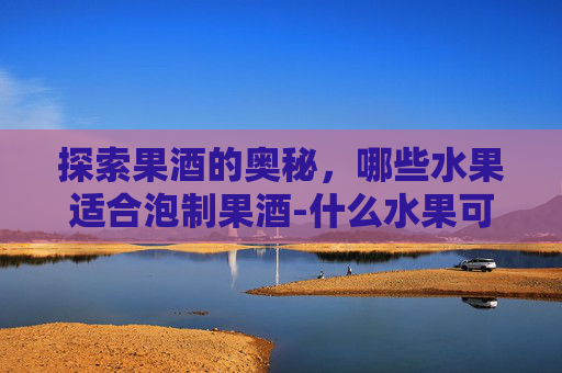探索果酒的奥秘，哪些水果适合泡制果酒-什么水果可以泡酒增强免疫的
