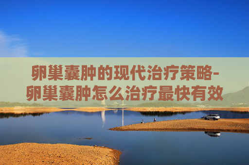 卵巢囊肿的现代治疗策略-卵巢囊肿怎么治疗最快有效