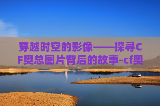 穿越时空的影像——探寻CF奥总图片背后的故事-cf奥妹