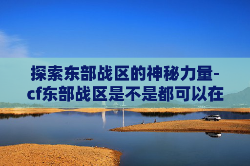 探索东部战区的神秘力量-cf东部战区是不是都可以在一起玩