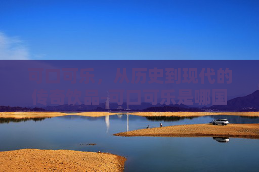 可口可乐，从历史到现代的传奇饮品-可口可乐是哪国的