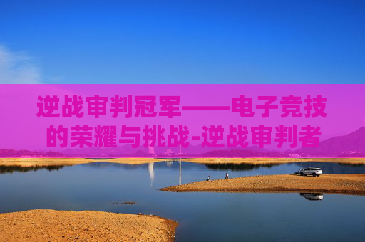 逆战审判冠军——电子竞技的荣耀与挑战-逆战审判者