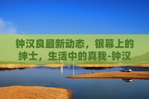 钟汉良最新动态，银幕上的绅士，生活中的真我-钟汉良最新消息新闻