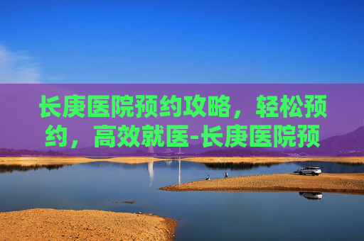 长庚医院预约攻略，轻松预约，高效就医-长庚医院预约挂号官网