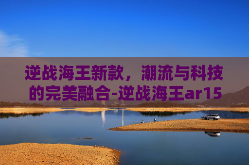逆战海王新款，潮流与科技的完美融合-逆战海王ar15