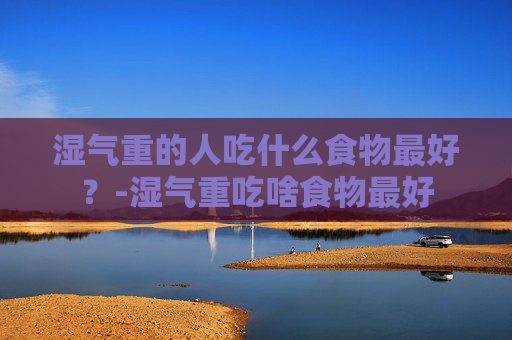 湿气重的人吃什么食物最好？-湿气重吃啥食物最好
