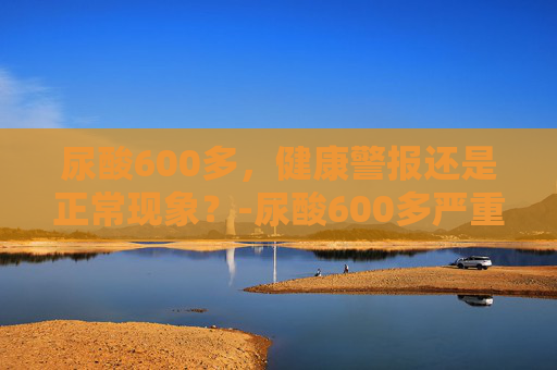 尿酸600多，健康警报还是正常现象？-尿酸600多严重吗