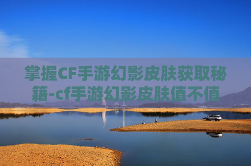 掌握CF手游幻影皮肤获取秘籍-cf手游幻影皮肤值不值得入手