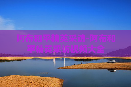 阿布和平精英采访-阿布和平精英采访视频大全