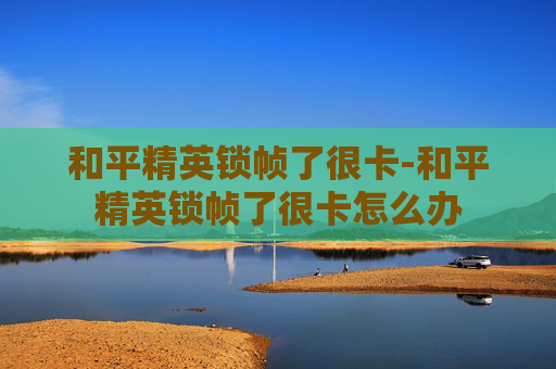 和平精英锁帧了很卡-和平精英锁帧了很卡怎么办