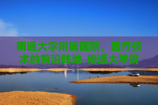 南通大学附属医院，医疗技术的前沿阵地-南通大学附属医院官网