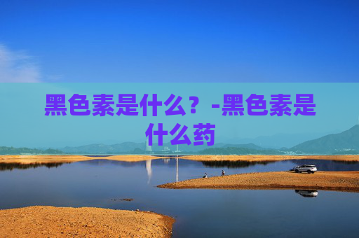 黑色素是什么？-黑色素是什么药