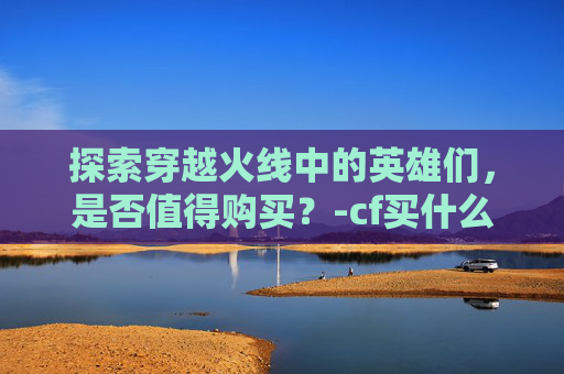 探索穿越火线中的英雄们，是否值得购买？-cf买什么人物好