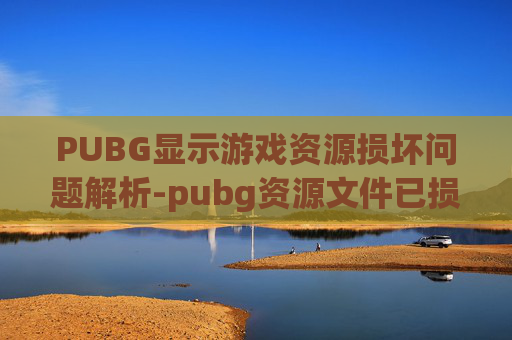 PUBG显示游戏资源损坏问题解析-pubg资源文件已损坏或版本不匹配